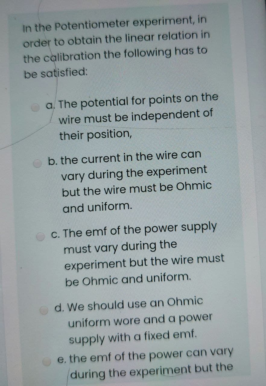 In the Potentiometer experiment, in
order to obtain the linear relation in
the calibration the following has to
be satisfied:
a. The potential for points on the
wire must be independent of
their position,
b. the current in the wire can
vary during the experiment
but the wire must be Ohmic
and uniform.
c. The emf of the power supply
must vary during the
experiment but the wire must
be Ohmic and uniform.
d. We should use an Ohmic
uniform wore and a power
supply with a fixed emf.
e. the emf of the power can vary
during the experiment but the

