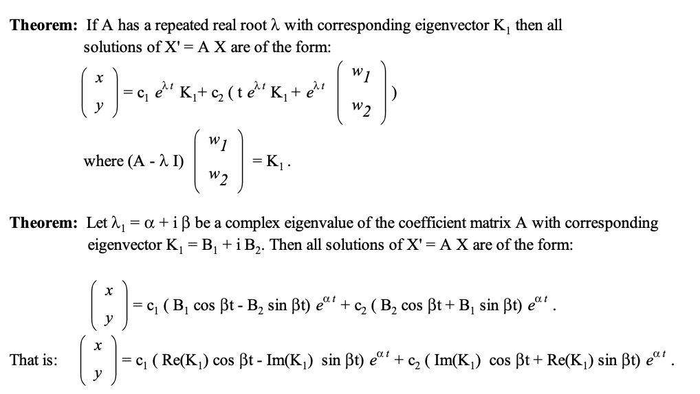 Theorem: If A has a repeated real root λ with corresponding eigenvector K₁ then all
solutions of X' = A X are of the form:
W1
x
y
( 3 ) - G K +
et K₁₂ (te K₁ + e₁t
W2
W1
where (A - I)
= K₁ .
W2
Theorem: Let ₁ = α + i ẞ be a complex eigenvalue of the coefficient matrix A with corresponding
eigenvector K₁ = B₁ + i B2. Then all solutions of X' = A X are of the form:
() -
x
That is:
y
αι
|= c₁ ( B₁ cos ẞt - B₂ sin ẞt) eat + 2 (B₂ cos ẞt + B₁ sin ẞt) eat.
|= c₁ ( Re(K₁) cos ẞt - Im(K₁) sin ẞt) eat + c₂ (Im(K₁) cos ẞt + Re(K₁) sin ẞt) eat.