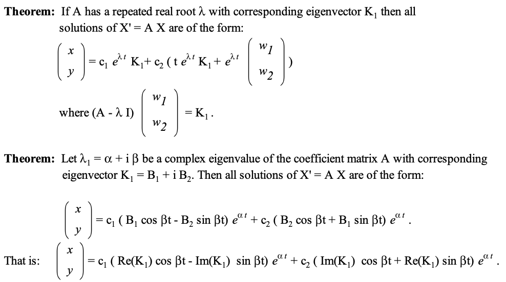 Theorem: If A has a repeated real root λ with corresponding eigenvector K₁ then all
solutions of X' = A X are of the form:
W
x
ν
=
(*) -K
et K₁₂ (te K₁ + e₁t
W2
where (A - I)
(B)-
= K₁.
Theorem: Let λ₁ = α + i ẞ be a complex eigenvalue of the coefficient matrix A with corresponding
eigenvector K₁ = B₁ + i B2. Then all solutions of X' = A X are of the form:
()-
That is:
})
y
= c₁ (B₁
αι
cos ẞt - B2 sin ẞt) eat + C₂ (B₂ cos ẞt + B₁ sin ẞt) eat.
|= c₁ (Re(K₁) cos ẞt - Im(K₁) sin ẞt) eat + C₂ (Im(K₁) cos ẞt + Re(K₁) sin ẞt) eat.