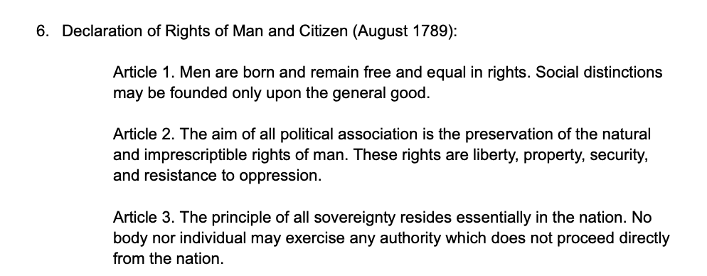 6. Declaration of Rights of Man and Citizen (August 1789):
Article 1. Men are born and remain free and equal in rights. Social distinctions
may be founded only upon the general good.
Article 2. The aim of all political association is the preservation of the natural
and imprescriptible rights of man. These rights are liberty, property, security,
and resistance to oppression.
Article 3. The principle of all sovereignty resides essentially in the nation. No
body nor individual may exercise any authority which does not proceed directly
from the nation.
