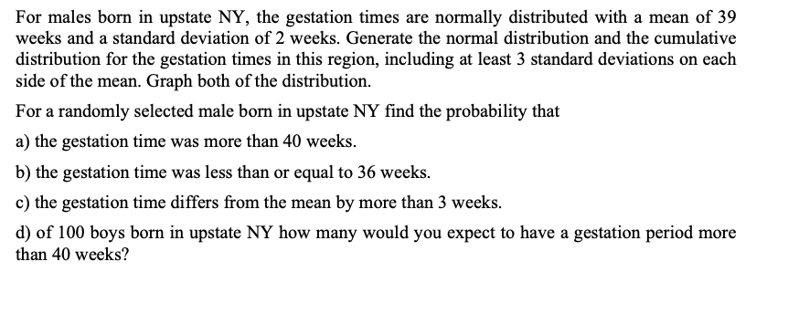For males born in upstate NY, the gestation times are normally distributed with a mean of 39
weeks and a standard deviation of 2 weeks. Generate the normal distribution and the cumulative
distribution for the gestation times in this region, including at least 3 standard deviations on each
side of the mean. Graph both of the distribution.
For a randomly selected male born in upstate NY find the probability that
a) the gestation time was more than 40 weeks.
b) the gestation time was less than or equal to 36 weeks.
c) the gestation time differs from the mean by more than 3 weeks.
d) of 100 boys born in upstate NY how many would you expect to have a gestation period more
than 40 weeks?
