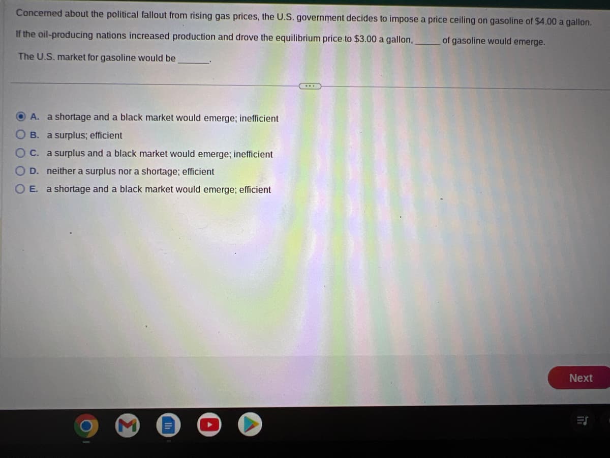 Concerned about the political fallout from rising gas prices, the U.S. government decides to impose a price ceiling on gasoline of $4.00 a gallon.
of gasoline would emerge.
If the oil-producing nations increased production and drove the equilibrium price to $3.00 a gallon,
The U.S. market for gasoline would be
A. a shortage and a black market would emerge; inefficient
OB. a surplus; efficient
OC. a surplus and a black market would emerge; inefficient
OD. neither a surplus nor a shortage; efficient
OE. a shortage and a black market would emerge; efficient
Next
IT