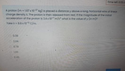Time left 0:353
A proton (m = 1.67 x 1027 kg) is placed a distance y above a long horizontal wire of linear
charge density A. The proton is then released from rest. If the magnitude of the initial
acceleration of the proton is 3.4 x 10* m/s what is the value of y (in m)?
Take A = 8.8 x 10 12 c/m.
O 0.38
2.04
O 0.78
O LO0
O 0.45
