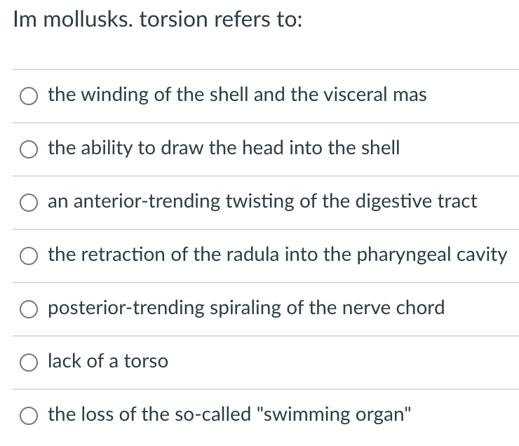Im mollusks. torsion refers to:
O the winding of the shell and the visceral mas
the ability to draw the head into the shell
an anterior-trending twisting of the digestive tract
the retraction of the radula into the pharyngeal cavity
posterior-trending spiraling of the nerve chord
O lack of a torso
the loss of the so-called "swimming organ"
