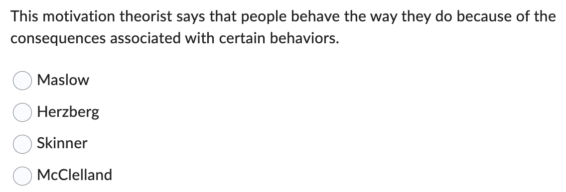 This motivation theorist says that people behave the way they do because of the
consequences associated with certain behaviors.
Maslow
Herzberg
Skinner
McClelland