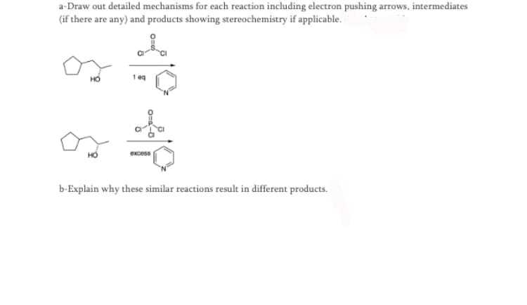 a-Draw out detailed mechanisms for each reaction including electron pushing arrows, intermediates
(if there are any) and products showing stereochemistry if applicable.
1 eq
excess
b-Explain why these similar reactions result in different products.
