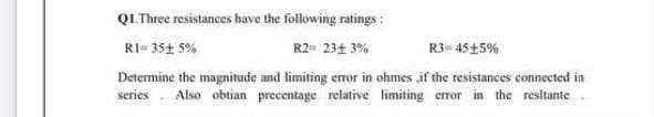 Q1.Three resistances have the following ratings :
RI- 35+ 5%
R2- 23+ 3%
R3= 45+5%
Determine the magnitude and limiting error in ohmes ,if the resistances connected in
series. Also obtian precentage relative limiting error in the resitante.
