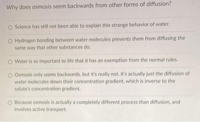 Why does osmosis seem backwards from other forms of diffusion?
O Science has still not been able to explain this strange behavior of water.
O Hydrogen bonding between water molecules prevents them from diffusing the
same way that other substances do.
O Water is so important to life that it has an exemption from the normal rules.
O Osmosis only seems backwards, but it's really not. It's actually just the diffusion of
water molecules down their concentration gradient, which is inverse to the
solute's concentration gradient.
O Because osmosis is actually a completely different process than diffusion, and
involves active transport.
