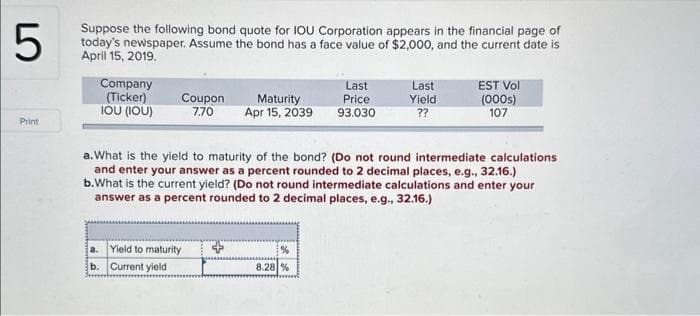 LO
5
Print
Suppose the following bond quote for IOU Corporation appears in the financial page of
today's newspaper. Assume the bond has a face value of $2,000, and the current date is
April 15, 2019.
Company
(Ticker)
IOU (IOU)
Coupon
7.70
Last
Price
Maturity
Apr 15, 2039 93.030
a. Yield to maturity
b. Current yield
Last
Yield
??
a. What is the yield to maturity of the bond? (Do not round intermediate calculations.
and enter your answer as a percent rounded to 2 decimal places, e.g., 32.16.)
b. What is the current yield? (Do not round intermediate calculations and enter your
answer as a percent rounded to 2 decimal places, e.g., 32.16.)
%
8.28 %
EST Vol
(000s)
107