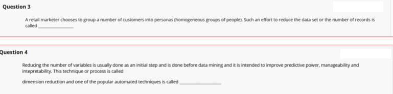 Question 3
A retail marketer chooses to group a number of customers into personas (homogeneous groups of people). Such an effort to reduce the data set or the number of records is
called
Question 4
Reducing the number of variables is usually done as an initial step and is done before data mining and it is intended to improve predictive power, manageability and
intepretability. This technique or process is called
dimension reduction and one of the popular automated techniques is called
