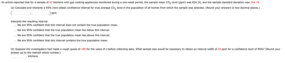 An article reported that for a sample of 47 kitchens with gas cooking appliances monitored during a one-week period, the sample mean CO, level (ppm) was 654.16, and the sample standard deviation was 164.72.
2
(a) Calculate and interpret a 95% (two-sided) confidence interval for true average Co, level in the population of all homes from which the sample was selected. (Round your answers to two decimal places.)
2
ppm
Interpret the resulting interval.
We are 95% confident that this interval does not contain the true population mean.
We are 95% confident that the true population mean lies below this interval.
We are 95% confident that the true population mean lies above this interval.
o We are 95% confident that this interval contains the true population mean.
(b) Suppose the investigators had made a rough guess of 185 for the value of s before collecting data. What sample size would be necessary to obtain an interval width of 43 ppm for a confidence level of 95%? (Round your
answer up to the nearest whole number.)
kitchens
