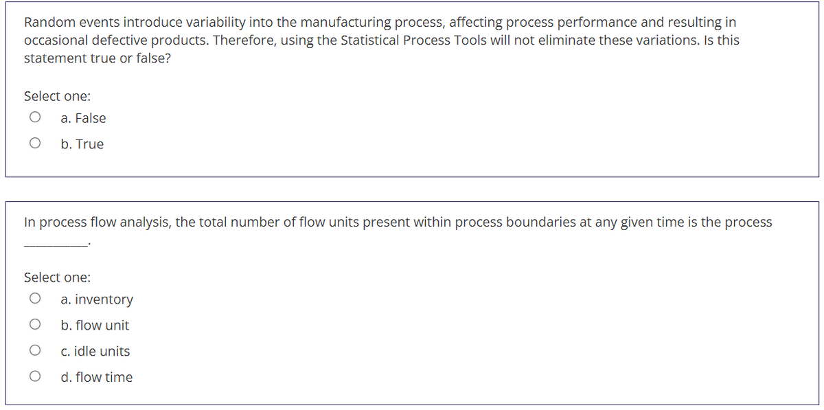 Random events introduce variability into the manufacturing process, affecting process performance and resulting in
occasional defective products. Therefore, using the Statistical Process Tools will not eliminate these variations. Is this
statement true or false?
Select one:
a. False
b. True
In process flow analysis, the total number of flow units present within process boundaries at any given time is the process
Select one:
a. inventory
b. flow unit
c. idle units
d. flow time
O O
