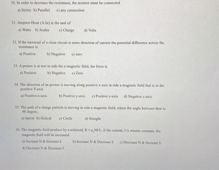 30. In order to decrease the resistance, the resistor must be connected
a) Series b) Parallel
c) any connection.
31. Ampere-Hour (A.hr) is the unit of
a) Watts b) Joules
c) Charge
d) Volts
32. If the traversal of a close circuit is same direction of current the potential difference across the
resistance is
a) Positive
b) Negative
c) zero
33. A proton is at rest in side the a magnetic field, the force is
a) Positive
b) Negative
c) Zero
34. The direction of an proton is moving along positive x-axis in side a magnetic field that is in the
positive Y-axis
a) Positive x-axis
b) Positive y-axis c) Positive z-axis d) Negative z-axis
35. The path of a charge particle is moving in side a magnetic field, where the angle between then is
90 degree,
a) Spiral b) Helical
c) Circle
d) Straight
36. The magnetic field produce by a solenoid, B NI/L, if the current, I is remain constant, the
magnetic field will be increased
a) Increase N & Increase L
b) Increase N & Decrease L
c) Decrease N & Increase L
d) Decrease N& Decrease L
