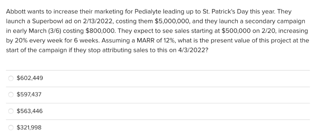 Abbott wants to increase their marketing for Pedialyte leading up to St. Patrick's Day this year. They
launch a Superbowl ad on 2/13/2022, costing them $5,000,000, and they launch a secondary campaign
in early March (3/6) costing $800,000. They expect to see sales starting at $500,000 on 2/20, increasing
by 20% every week for 6 weeks. Assuming a MARR of 12%, what is the present value of this project at the
start of the campaign if they stop attributing sales to this on 4/3/2022?
$602,449
O $597,437
O $563,446
O $321,998
