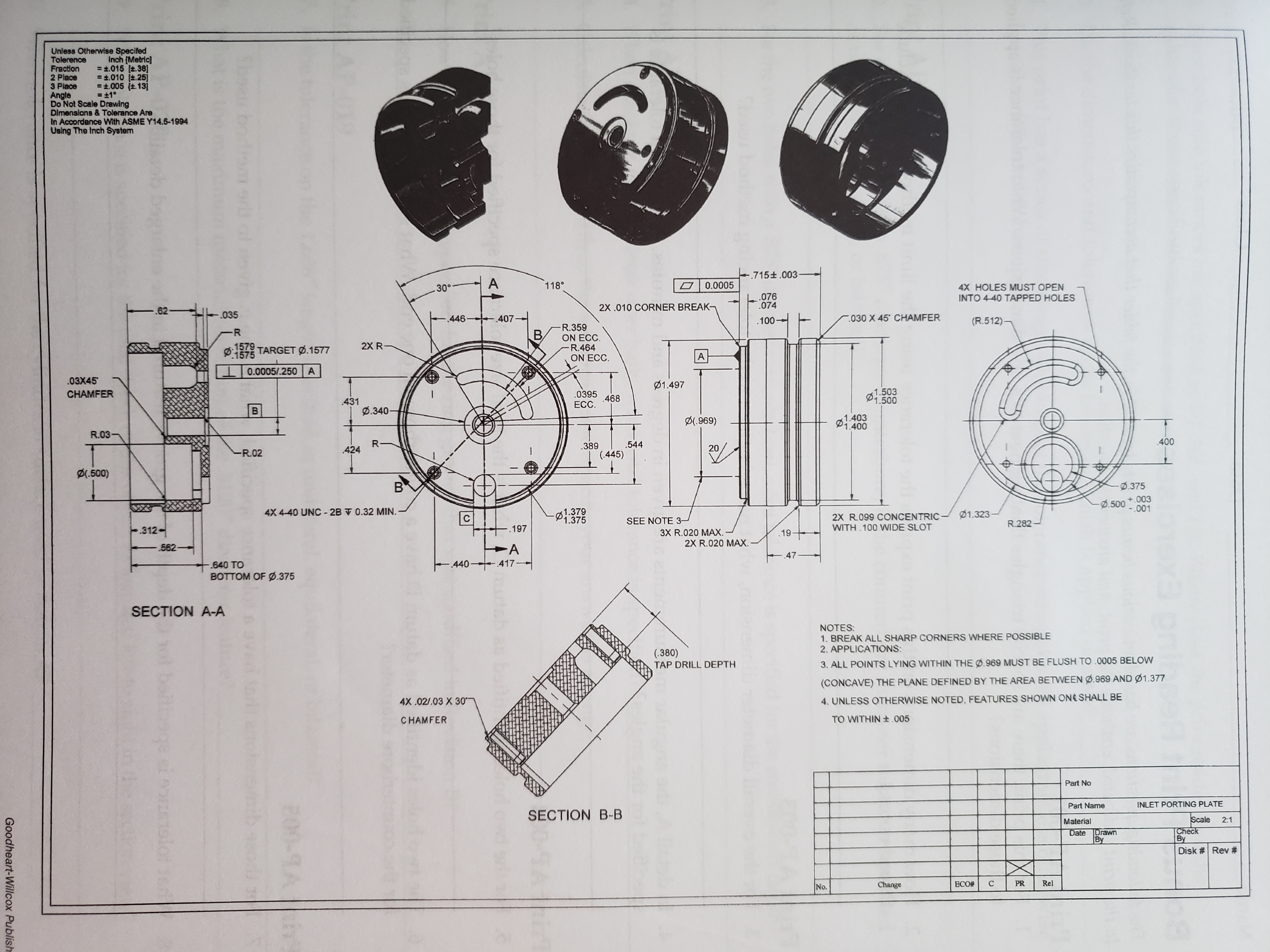 Unless Otherwise Specifed
Tolerence
Fraction
2 Place
3 Place
Inch (Metric]
= t.015 t.38]
.010 t.25]
t.005 (t.13]
+1°
Angle
Do Not Scale Drawing
Dimenslons & Tolerance Are
In Accordance With ASME Y14.5-1994
Using The Inch System
- .715± .003
A
0.0005
118
4X HOLES MUST OPEN
INTO 4-40 TAPPED HOLES
30°-
.076
074
2X.010 CORNER BREAK-
.62
.035
- 446
030 X 45 CHAMFER
407
(R.512)
.100
R.359
ON ECC
R.464
ON ECC.
B
2X R-
.1579
D575 TARGET Ø.1577
A
0.0005/.250 A
.03X45
1.497
1.503
P1.500
0395 468
CHAMFER
431
Ø.340
ECC.
B
1.403
P1.400
D(.969)
R.03
400
544
R-
424
389
20
R.02
(445)
l.500)
B
.375
+.003
.500-001
4X 4-40 UNC-2BV 0.32 MIN. -
1.379
1.375
1.323
2X R.099 CONCENTRIC-
WITH 100 WIDE SLOT
SEE NOTE 3-
R.282
312
-.197
3X R.020 MAX.
2X R.020 MAX.
.19
A
440 417-
562-
-.47
640 TO
BOTTOM OF Ø.375
SECTION A-A
NOTES:
1. BREAK ALL SHARP CORNERS WHERE POSSIBLE
2. APPLICATIONS:
(.380)
TAP DRILL DEPTH
3. ALL POINTS LYING WITHIN THE Ø.969 MUST BE FLUSH TO 0005 BELOW
(CONCAVE) THE PLANE DEFINED BY THE AREA BETWEEN ø.969 AND Ø1.377
4X .02/.03 X 30
4. UNLESS OTHERWISE NOTED, FEATURES SHOWN ON SHALL BE
TO WITHIN+.005
CHAMFER
Part No
INLET PORTING PLATE
Part Name
SECTION B-B
Scale
2:1
Material
Check
By
Date
Drawn
By
Disk # Rev #
Rel
C
PR
ECO#
Change
No.
bo 00
C
00-9A
bodomedt
5rt
ehbege etoousolotr
Goodheart-Willcox Publish
