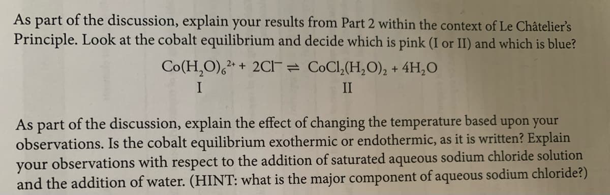 As part of the discussion, explain your results from Part 2 within the context of Le Châtelier's
Principle. Look at the cobalt equilibrium and decide which is pink (I or II) and which is blue?
Co(H,O),* + 20CI- = CoCl,(H,O), + 4H,O
II
As part of the discussion, explain the effect of changing the temperature based upon your
observations. Is the cobalt equilibrium exothermic or endothermic, as it is written? Explain
your observations with respect to the addition of saturated aqueous sodium chloride solution
and the addition of water. (HINT: what is the major component of aqueous sodium chloride?)
