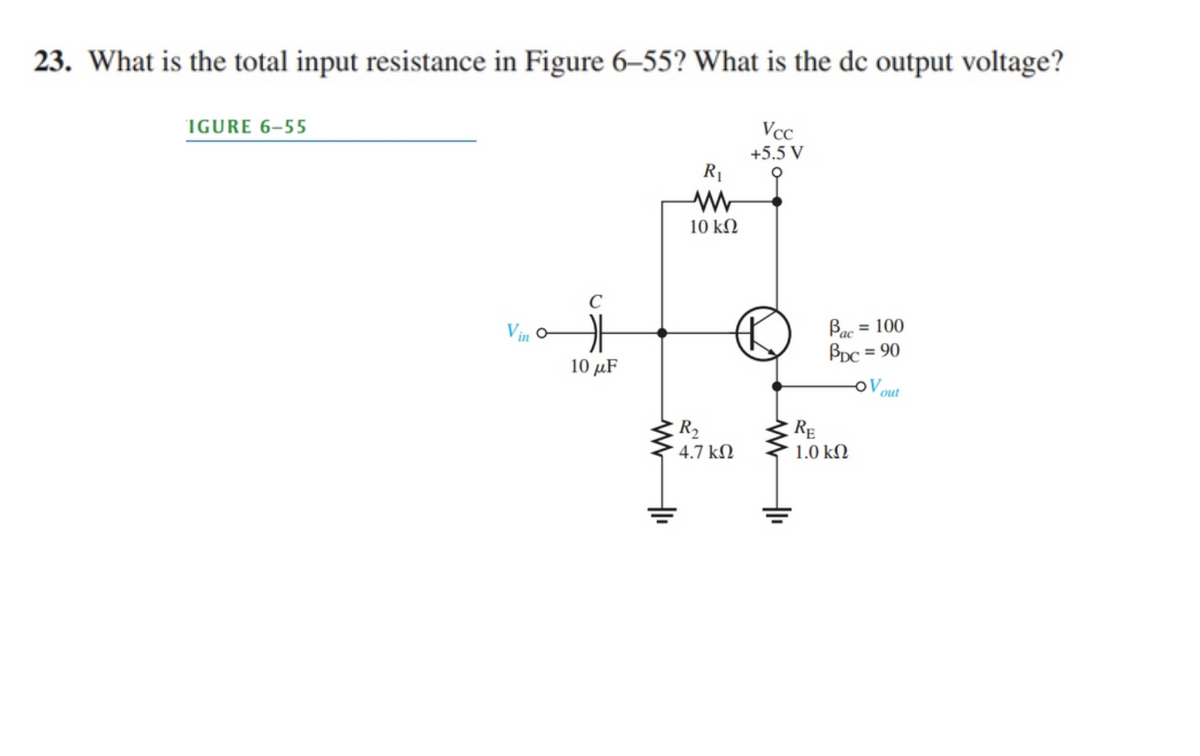 23. What is the total input resistance in Figure 6–55? What is the de output voltage?
IGURE 6–55
Vcc
+5.5 V
R1
10 kΩ
C
Bac =
BDc = 90
Vin o
= 100
10 μF
OV
out
R2
RE
4.7 kN
1.0 kN
