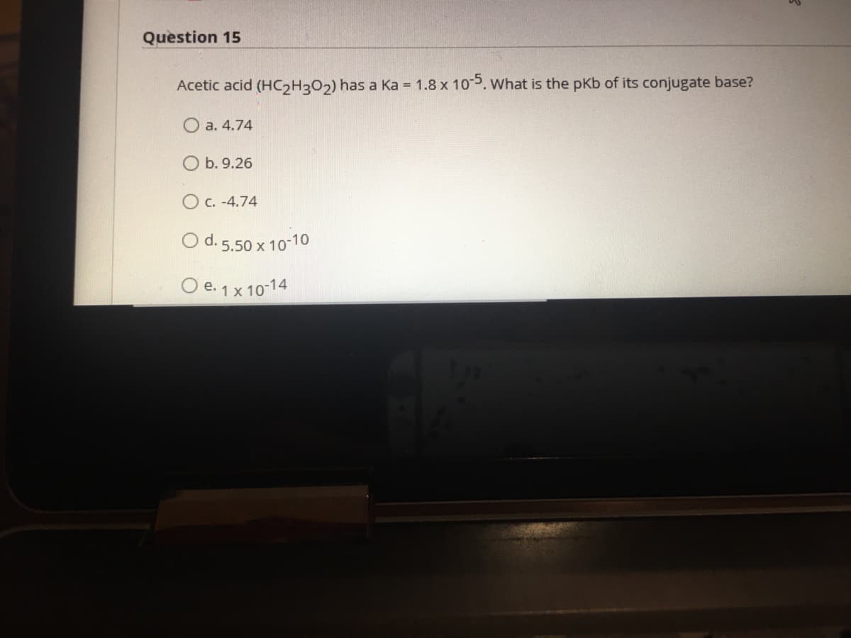 Question 15
Acetic acid (HC2H3O2) has a Ka = 1.8 x 105. What is the pKb of its conjugate base?
а. 4.74
O b. 9.26
O C. -4.74
O d. 5.50 x 10-10
O e. 1x 10-14
