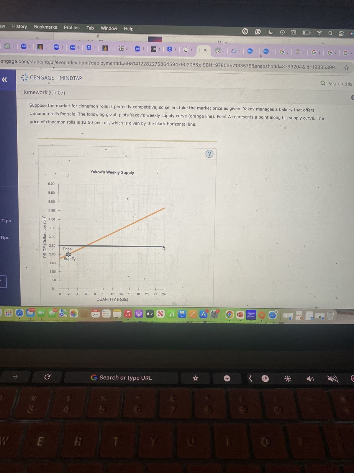 ew
«
Tips
Tips
300
History
BIL
COO
>
zm
W
Bookmarks Profiles Tab
CENGAGE MINDTAP
37,027
3
PRICE (Dollars per roll)
zm | zm |
engage.com/static/nb/ui/evo/index.html?deploymentid=5981412282275864594790208&elSBN=9780357133576&snapshotld-3793204&id=19835399... ☆
E
6.00
5.50
5.00
4.50
4.00
3.50
3.00
2.50
Homework (Ch 07)
Suppose the market for cinnamon rolls is perfectly competitive, so sellers take the market price as given. Yakov manages a bakery that offers
cinnamon rolls for sale. The following graph plots Yakov's weekly supply curve (orange line). Point A represents a point along his supply curve. The
price of cinnamon rolls is $2.50 per roll, which is given by the black horizontal line.
2.00
1.50
1.00
с
0.50
0
590
0.
Price
Supply
2
4
R
6
Window
8
Help
Yakov's Weekly Supply
FEB
26
12
10
14
QUANTITY (Rolls)
zm
16
Bb CI | X
18
20
22 24
tv Sall
G Search or type URL
7/
ZA
☆
Mine
U
19
?
1
11
USA
TODAY
O
+
USA
TODAY
amazon
music
O Q8
|GI||GI|G |G
.lt
Q Search this.
LU
君
C