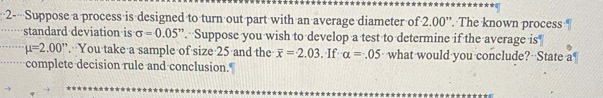 *******************
********
2- Suppose a process is designed to turn out part with an average diameter of 2.00". The known process
standard deviation is σ=0.05". Suppose you wish to develop a test to determine if the average is
u=2.00". You take a sample of size 25 and the x=2.03. If a=.05 what would you conclude? State a
complete decision rule and conclusion.
************
***********************
********