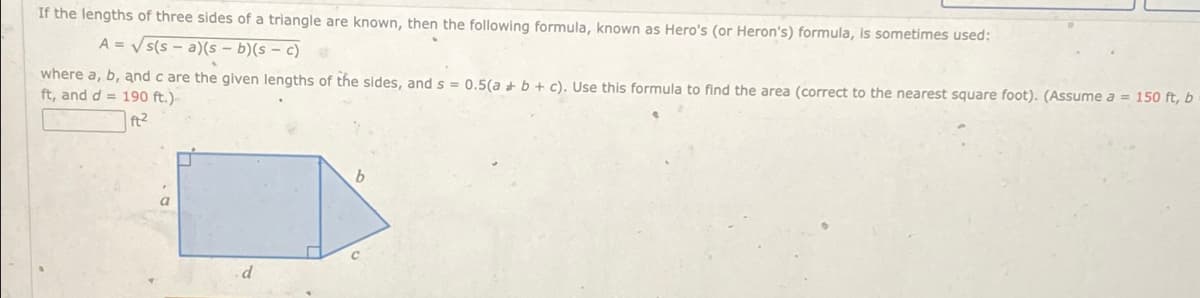 If the lengths of three sides of a triangle are known, then the following formula, known as Hero's (or Heron's) formula, is sometimes used:
A=√√s(sa)(s - b)(s - c)
where a, b, and c are the given lengths of the sides, and s =
ft, and d = 190 ft.)
ft²
0.5(a+b+c). Use this formula to find the area (correct to the nearest square foot). (Assume a = 150 ft, b
d