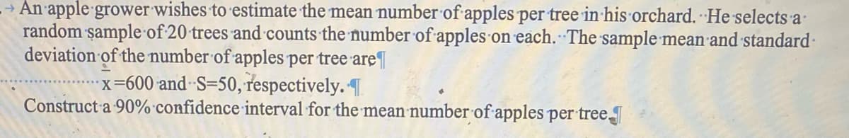 An apple grower wishes to estimate the mean number of apples per tree in his orchard. He selects a
random sample of 20 trees and counts the number of apples on each. The sample mean and standard
deviation of the number of apples per tree are
x=600 and S-50, respectively. T
Construct a 90% confidence interval for the mean number of apples per tree