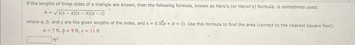 If the lengths of three sides of a triangle are known, then the following formula, known as Hero's (or Heron's) formula, is sometimes used:
A=√√s(sa)(s - b)(s - c)
where a, b, and c are the given lengths of the sides, and s = 0.5(a + b + c). Use this formula to find the area (correct to the nearest square foot).
a = 7 ft, b = 9 ft, c = 11 ft
ft2