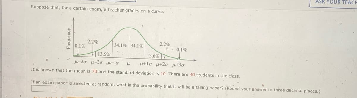 Suppose that, for a certain exam, a teacher grades on a curve.
Frequency
0.1%
2.2%
34.1% 34.1%
2.2%
0.1%
13.6%
13.6%
-30. μ-20 -10 μ +lo +2σ +30
It is known that the mean is 70 and the standard deviation is 10. There are 40 students in the class.
If an exam paper is selected at random, what is the probability that it will be a failing paper? (Round your answer to three decimal places.)
ASK YOUR TEACH