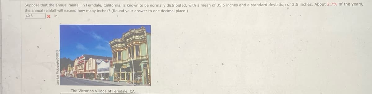 Suppose that the annual rainfall in Ferndale, California, is known to be normally distributed, with a mean of 35.5 inches and a standard deviation of 2.5 inches. About 2.7% of the years,
the annual rainfall will exceed how many inches? (Round your answer to one decimal place.)
40.6
Xin
The Victorian Village of Ferndale, CA