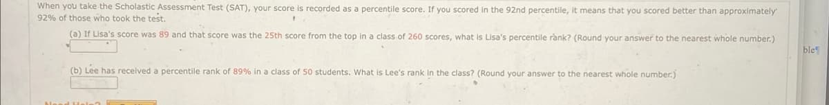 When you take the Scholastic Assessment Test (SAT), your score is recorded as a percentile score. If you scored in the 92nd percentile, it means that you scored better than approximately
92% of those who took the test.
(a) If Lisa's score was 89 and that score was the 25th score from the top in a class of 260 scores, what is Lisa's percentile rank? (Round your answer to the nearest whole number.)
(b) Lee has received a percentile rank of 89% in a class of 50 students. What is Lee's rank in the class? (Round your answer to the nearest whole number.)
ble