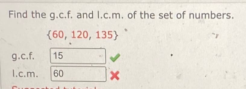 Find the g.c.f. and I.c.m. of the set of numbers.
{60, 120, 135}
g.c.f. 15
I.c.m.
60
60
X