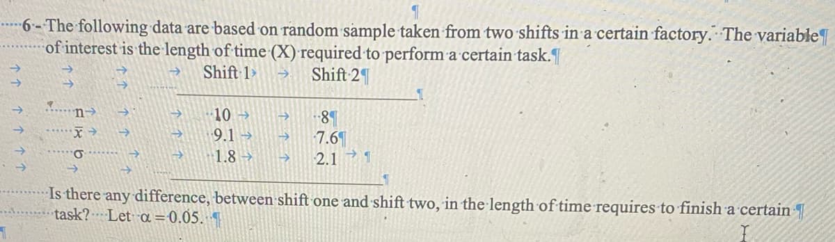 6-The following data are based on random sample taken from two shifts in a certain factory. The variable
of interest is the length of time (X) required to perform a certain task.
Shift 1>
Shift 2
n->
∙10→>>
8
9.1 →
7.6
σ
1.8->
2.11
Is there any difference, between shift one and shift two, in the length of time requires to finish a certain
task? Let α = 0.05.