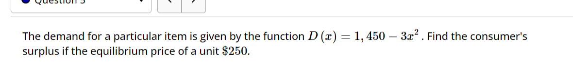 The demand for a particular item is given by the function D (x) = 1,450 - 3x². Find the consumer's
surplus if the equilibrium price of a unit $250.