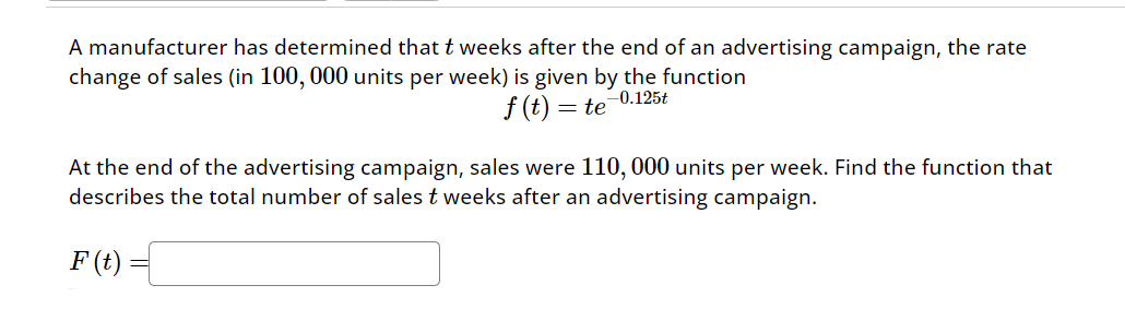 A manufacturer has determined that t weeks after the end of an advertising campaign, the rate
change of sales (in 100, 000 units per week) is given by the function
f(t) = te 0.125t
At the end of the advertising campaign, sales were 110, 000 units per week. Find the function that
describes the total number of sales t weeks after an advertising campaign.
F(t)