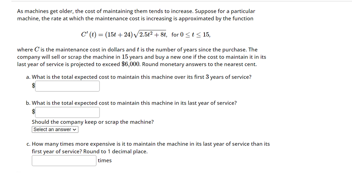 As machines get older, the cost of maintaining them tends to increase. Suppose for a particular
machine, the rate at which the maintenance cost is increasing is approximated by the function
C' (t)
=
(15t +24)/2.5t2 +8t, for 0≤t≤15,
where C' is the maintenance cost in dollars and t is the number of years since the purchase. The
company will sell or scrap the machine in 15 years and buy a new one if the cost to maintain it in its
last year of service is projected to exceed $6,000. Round monetary answers to the nearest cent.
a. What is the total expected cost to maintain this machine over its first 3 years of service?
$
b. What is the total expected cost to maintain this machine in its last year of service?
$
Should the company keep or scrap the machine?
Select an answer
c. How many times more expensive is it to maintain the machine in its last year of service than its
first year of service? Round to 1 decimal place.
times