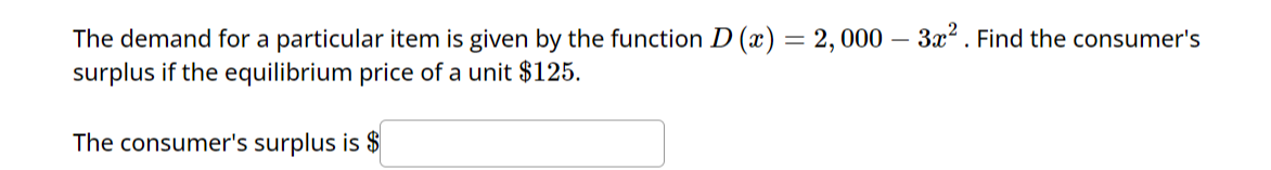 The demand for a particular item is given by the function D (x) = 2,000 - 3x². Find the consumer's
surplus if the equilibrium price of a unit $125.
The consumer's surplus is $