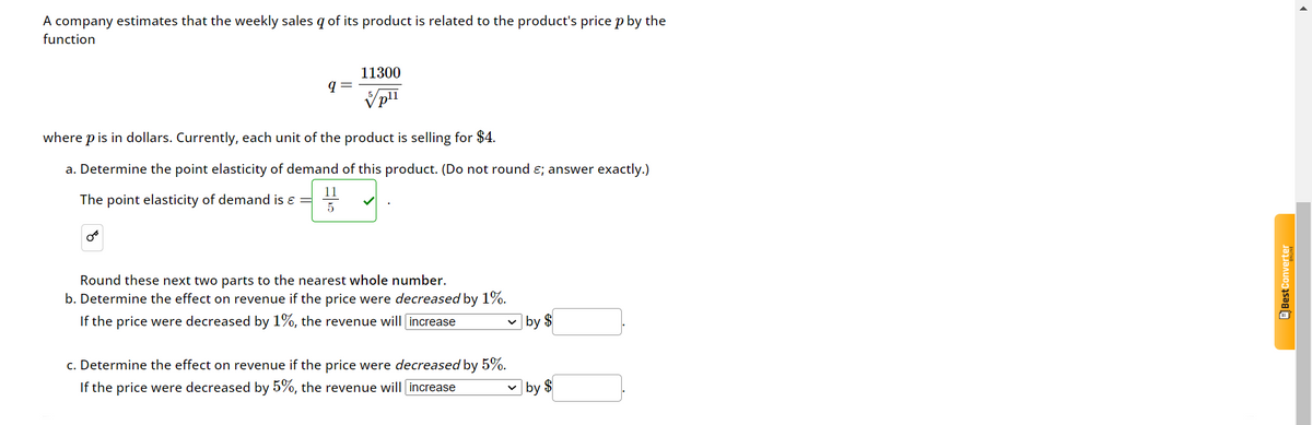 A company estimates that the weekly sales q of its product is related to the product's price p by the
function
11300
q
pli
where p is in dollars. Currently, each unit of the product is selling for $4.
a. Determine the point elasticity of demand of this product. (Do not round €; answer exactly.)
The point elasticity of demand is =
11
5
Round these next two parts to the nearest whole number.
b. Determine the effect on revenue if the price were decreased by 1%.
If the price were decreased by 1%, the revenue will increase
☑ by $
c. Determine the effect on revenue if the price were decreased by 5%.
If the price were decreased by 5%, the revenue will increase
☑ by $
Best Converter