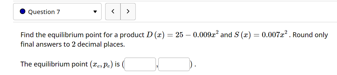 Question 7
<
>
Find the equilibrium point for a product D (x) = 25 - 0.009x² and S (x) = 0.007x². Round only
final answers to 2 decimal places.
The equilibrium point (xe, pe) is