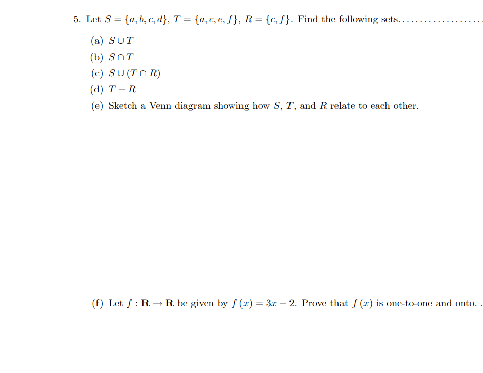 5. Let S = {a,b,c,d}, T = {a, c, e, f}, R = {c, f}. Find the following sets....
(a) SUT
(b) SnT
(c) SU (TNR)
(d) T-R
(e) Sketch a Venn diagram showing how S, T, and R relate to each other.
(f) Let f: R→ R be given by f (x) = 3x - 2. Prove that f (x) is one-to-one and onto.