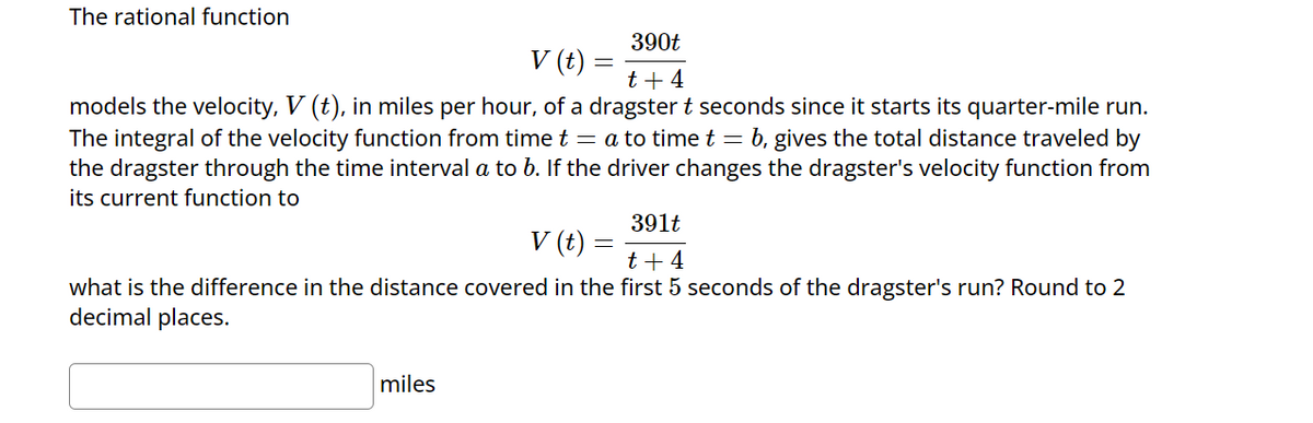 The rational function
V (t) =
390t
t +4
models the velocity, V (t), in miles per hour, of a dragster t seconds since it starts its quarter-mile run.
The integral of the velocity function from time t = a to time t = b, gives the total distance traveled by
the dragster through the time interval a to b. If the driver changes the dragster's velocity function from
its current function to
V (t) =
=
391t
t+4
what is the difference in the distance covered in the first 5 seconds of the dragster's run? Round to 2
decimal places.
miles