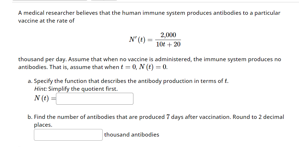 A medical researcher believes that the human immune system produces antibodies to a particular
vaccine at the rate of
N' (t) =
2,000
10t+20
thousand per day. Assume that when no vaccine is administered, the immune system produces no
antibodies. That is, assume that when t = 0, N (t) = 0.
a. Specify the function that describes the antibody production in terms of t.
Hint: Simplify the quotient first.
N (t)
b. Find the number of antibodies that are produced 7 days after vaccination. Round to 2 decimal
places.
thousand antibodies