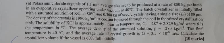 (a) Potassium chloride crystals of 1.1 mm average size are to be produced at a rate of 800 kg per batch
in an evaporative crystallizer operating under vacuum at 40°C. The batch crystallizer is initially filled
with a saturated solution of KCl at 80°C and 0.308 kg of seed crystals having a single size (L) of 80 μm.
The density of the crystals is 1990 kg/m³. A coolant is passed through the coil in the stirred crystallization
tank. The solubility of KCI is approximately linear in temperature, C. = 287 +2.820 kg/m³ where is
the temperature in °C. The average density of the saturated solution, p = 1280 kg/m³. The final
temperature is 40 °C, and the average rate of crystal growth is G = 3.5 × 10-8 m/s. Calculate the
crystallizer volume if the vessel is 60% full initially.
[10 marks]