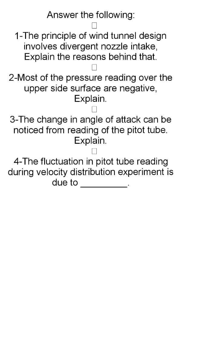 Answer the following:
1-The principle of wind tunnel design
involves divergent nozzle intake,
Explain the reasons behind that.
2-Most of the pressure reading over the
upper side surface are negative,
Explain.
3-The change in angle of attack can be
noticed from reading of the pitot tube.
Explain.
4-The fluctuation in pitot tube reading
during velocity distribution experiment is
due to