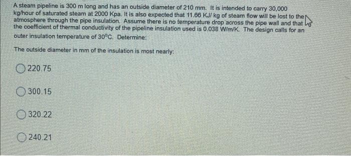 A steam pipeline is 300 m long and has an outside diameter of 210 mm. It is intended to carry 30,000
kg/hour of saturated steam at 2000 Kpa. It is also expected that 11.86 KJ/ kg of steam flow will be lost to the
atmosphere through the pipe insulation. Assume there is no temperature drop across the pipe wall and that as
the coefficient of thermal conductivity of the pipeline insulation used is 0.038 W/m/K. The design calls for an
outer insulation temperature of 30°C. Determine:
The outside diameter in mm of the insulation is most nearly:
O 220.75
O 300.15
320 22
240 21
