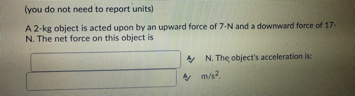 (you do not need to report units)
A 2-kg object is acted upon by an upward force of 7-N and a downward force of 17-
N. The net force on this object is
A
A
N. The object's acceleration is:
m/s².