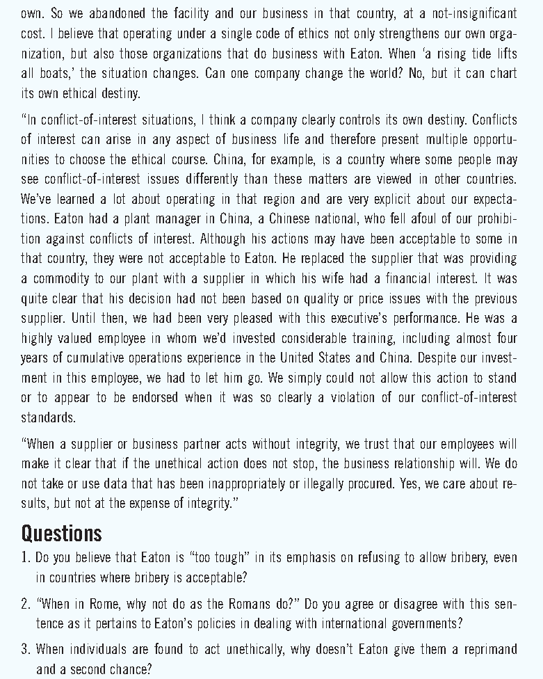 Own. So we abando ned the facility and our business in that country, at a not-insignificant
cost. I believe that operating under a single code of ethics not only strengthens our own orga-
nization, but also those organizations that do business with Eaton. When 'a rising tide lifts
all boats,' the situation changes. Can one company change the world? No, but it can chart
its own ethical destiny.
"In conflict-of-interest situations, I think a company clearly controls its own destiny. Conflicts
of interest can arise in any aspect of business life and therefore present multiple opportu-
nities to choose the ethical course. China, for example, is a country where some people may
see conflict-of-interest issues differently than these matters are viewed in other countries.
We've learned a lot about operating in that region and are very explicit about our expecta-
tions. Eaton had a plant manager in China, a Chinese national, who fell afoul of our prohibi-
tion against conflicts of interest. Although his actions may have been acceptable to some in
that country, they were not acceptable to Eaton. He replaced the supplier that was providing
a commodity to our plant with a supplier in which his wife had a financial interest. It was
quite clear that his decision had not been based on quality or price issues with the previous
supplier. Until then, we had been very pleased with this executive's performance. He was a
highly valued employee in whom we'd invested considerable training, including almost four
years of cumulative operations experience in the United States and China. Despite our invest-
ment in this employee, we had to let him go. We simply could not allow this action to stand
or to appear to be endorsed when it was so clearly a violation of our conflict-of-interest
standards.
"When a supplier or business partner acts without integrity, we trust that our employees will
make it clear that if the unethical action does not stop, the business relationship will. We do
not take or use data that has been inappropriately or illegally procured. Yes, we care about re-
sults, but not at the expense of integrity."
Questions
1. Do you believe that Eaton is "too tough" in its emphasis on refusing to allow bribery, even
in countries where bribery is acceptable?
2. "When in Rome, why not do as the Romans do?" Do you agree or disagree with this sen-
tence as it pertains to Eaton's policies in dealing with international governments?
3. When individuals are found to act unethically, why doesn't Eaton give them a reprimand
and a second chance?
