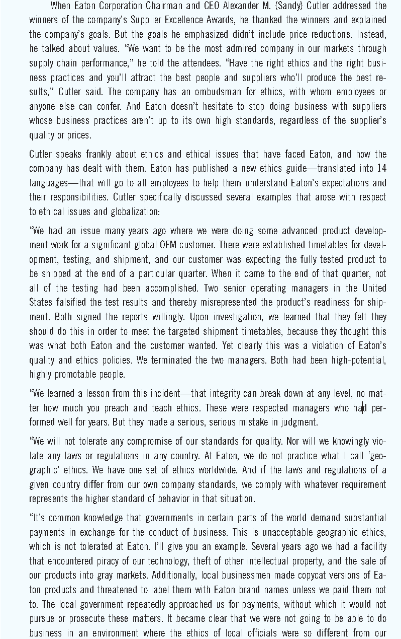 When Eaton Corporation Chairman and ČEO Alexander M. (Sandy) Cutler addressed the
winners of the company's Supplier Excellence Awards, he thanked the winners and explained
the company's goals. But the goals he emphasized didn't include price reductions. Instead,
he talked about values. "We want to be the most admired company in our markets through
supply chain performance," he told the attendees. "Have the right ethics and the right busi-
ness practices and you'll attract the best people and suppliers who'll produce the best re-
sults," Cutler said. The company has an ombudsman for ethics, with whom employees or
anyone else can confer. And Eaton doesn't hesitate to stop doing business with suppliers
whose business practices aren't up to its own high standards, regardless of the supplier's
quality or prices.
Cutler speaks frankly about ethics and ethical issues that have faced Eaton, and how the
company has dealt with them. Eaton has published a new ethics guide-translated into 14
languages that will go to all employees to help them understand Eaton's expectations and
their responsibilities. Cutler specifically discussed several examples that arose with respect
to ethical issues and globalization:
"We had an isue many years ago where we were doing some advanced product develop-
ment work for a significant global OEM customer. There were established timetables for devel-
opment, testing, and shipment, and our customer was expecting the fully tested product to
be shipped at the end of a particular quarter. When it came to the end of that quarter, not
all of the testing had been accomplished. Two senior operating managers in the United
States falsified the test results and thereby misrepresented the product's readiness for ship-
ment. Both signed the reports willingly. Upon investigation, we learned that they felt they
should do this in order to meet the targeted shipment timetables, because they thought this
was what both Eaton and the customer wanted. Yet clearly this was a violation of Eaton's
quality and ethics policies. We terminated the two managers. Both had been high-potential,
highly promotable people.
"We learned a lesson from this incident-that integrity can break down at any level, no mat-
ter how much you preach and teach ethics. These were respected managers who had per-
formed well for years. But they made a serious, serious mistake in judgment.
"We will not tolerate any compromise of our standards for quality. Nor will we knowingly vio-
late any laws or regulations in any country. At Eaton, we do not practice what I call 'geo-
graphic' ethics. We have one set of ethics worldwide. And if the laws and regulations of a
given country differ from our own co mpany standards, we comply with whatever requirement
represents the higher standard of behavior in that situation.
"It's common knowledge that govern ments in certain parts of the world demand substantial
payments in exchange for the conduct of business. This is unacceptable geographic ethics,
which is not tolerated at Eaton. I'll give you an example. Several years ago we had a facility
that encountered piracy of our technology, theft of other intellectual property, and the sale of
our products into gray markets. Additionally, local businessmen made copycat versions of Ea-
ton products and threatened to label them with Eaton brand names unless we paid them not
to. The local government repeatedly approached us for payments, without which it would not
pursue or prosecute these matters. It became clear that we were not going to be able to do
business in an environment where the ethics of local officials were so different from our
