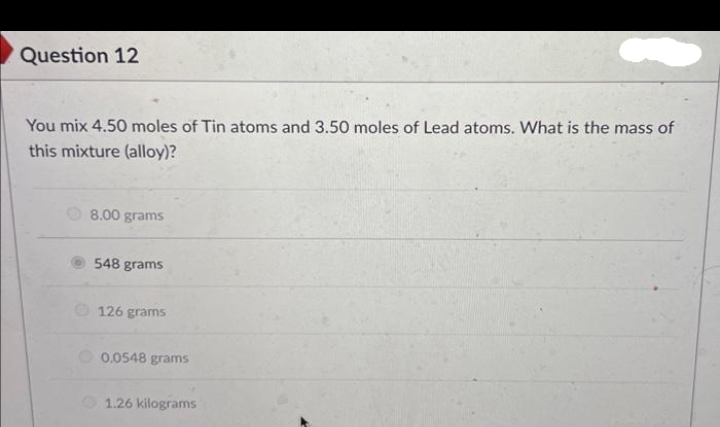 Question 12
You mix 4.50 moles of Tin atoms and 3.50 moles of Lead atoms. What is the mass of
this mixture (alloy)?
8.00 grams
548 grams
126 grams
0.0548 grams
1.26 kilograms