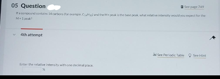 05 Question
See page 749
If a compound contains 14 carbons (for example, C₁4H30) and the M+ peak is the base peak, what relative intensity would you expect for the
M +1 peak?
4th attempt
Enter the relative intensity with one decimal place..
%
See Periodic Table
See Hint