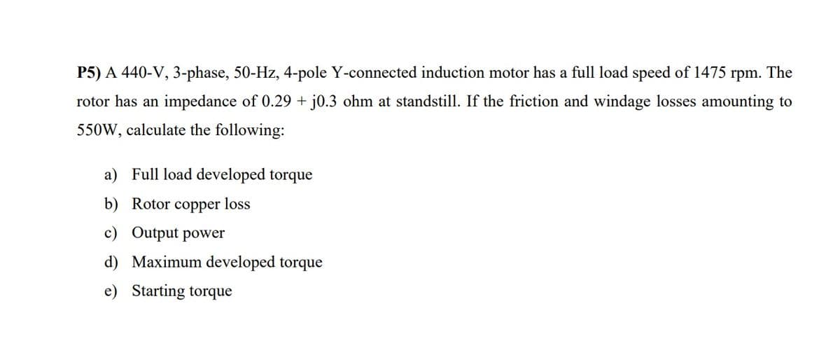 P5) A 440-V, 3-phase, 50-Hz, 4-pole Y-connected induction motor has a full load speed of 1475
rpm.
The
rotor has an impedance of 0.29 + j0.3 ohm at standstill. If the friction and windage losses amounting to
550W, calculate the following:
a) Full load developed torque
b) Rotor copper loss
c) Output power
d) Maximum developed torque
e) Starting torque
